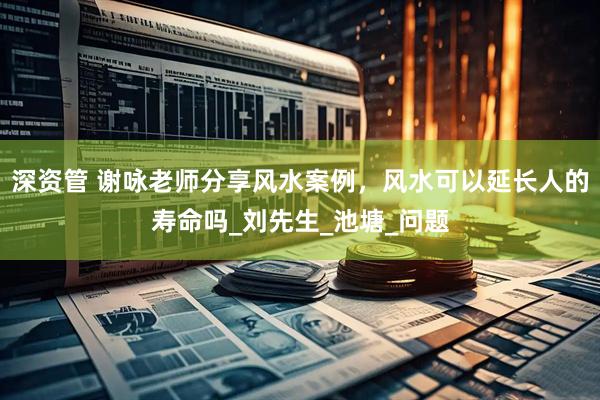 深资管 谢咏老师分享风水案例，风水可以延长人的寿命吗_刘先生_池塘_问题