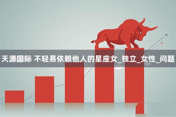 天源国际 不轻易依赖他人的星座女_独立_女性_问题