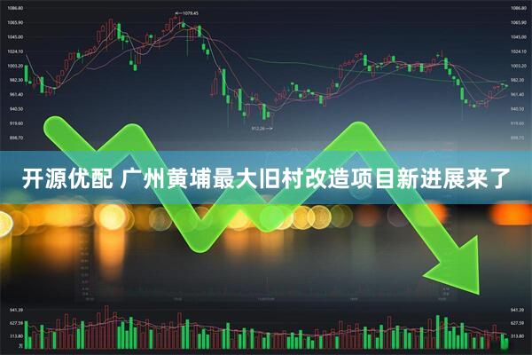 开源优配 广州黄埔最大旧村改造项目新进展来了