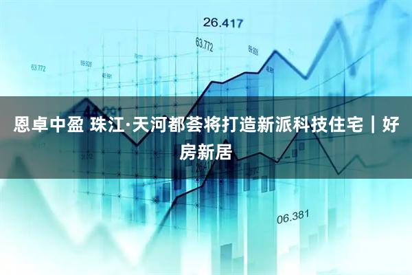 恩卓中盈 珠江·天河都荟将打造新派科技住宅｜好房新居