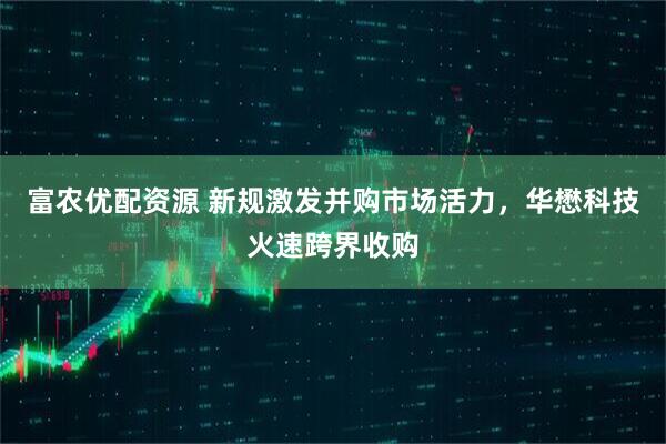 富农优配资源 新规激发并购市场活力，华懋科技火速跨界收购