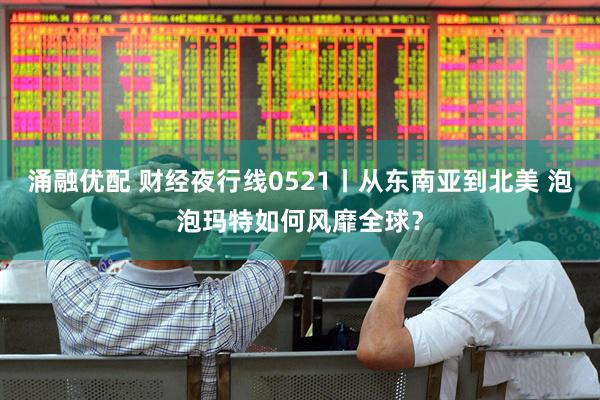 涌融优配 财经夜行线0521丨从东南亚到北美 泡泡玛特如何风靡全球？