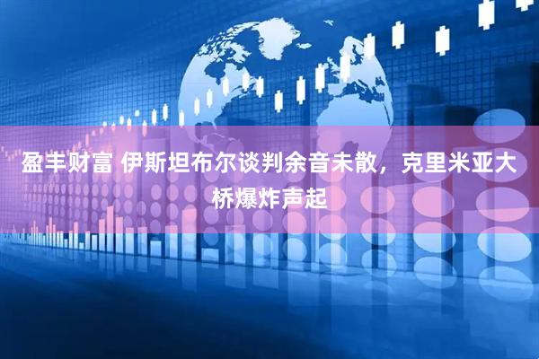 盈丰财富 伊斯坦布尔谈判余音未散，克里米亚大桥爆炸声起