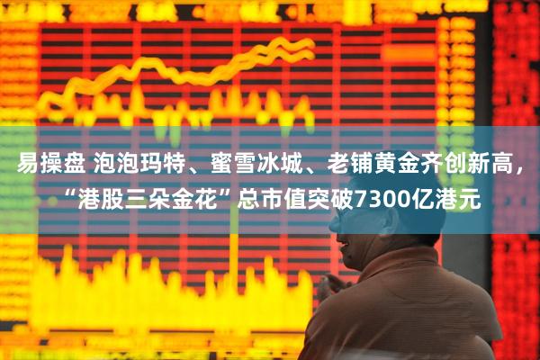 易操盘 泡泡玛特、蜜雪冰城、老铺黄金齐创新高，“港股三朵金花”总市值突破7300亿港元