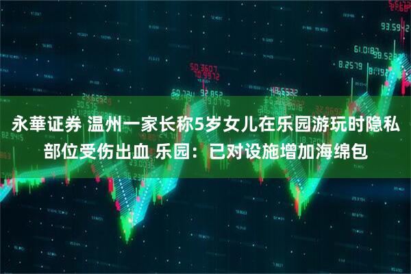 永華证券 温州一家长称5岁女儿在乐园游玩时隐私部位受伤出血 乐园：已对设施增加海绵包