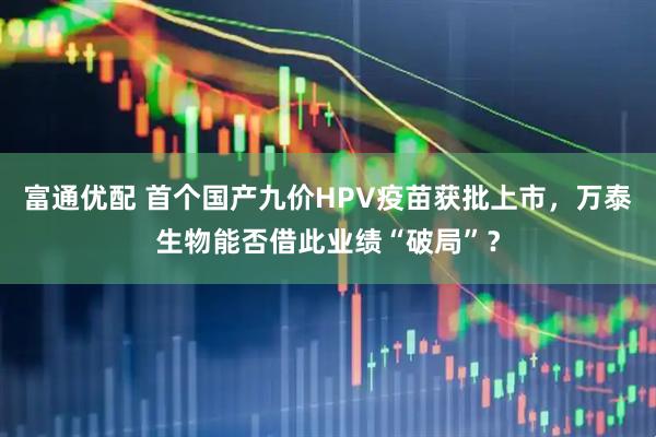 富通优配 首个国产九价HPV疫苗获批上市，万泰生物能否借此业绩“破局”？