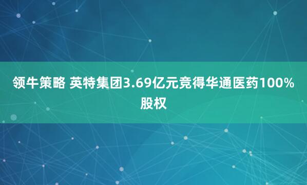 领牛策略 英特集团3.69亿元竞得华通医药100%股权