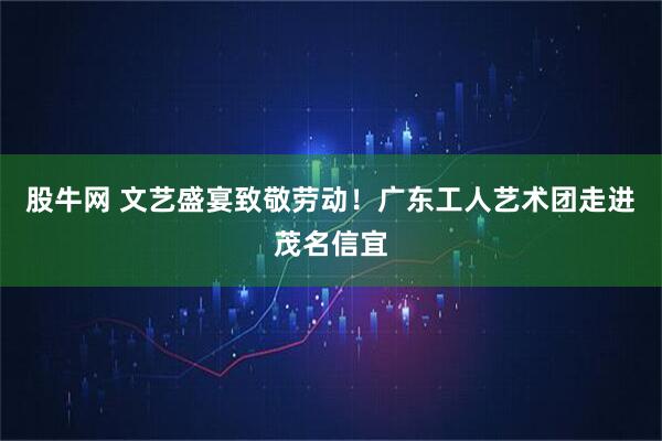 股牛网 文艺盛宴致敬劳动！广东工人艺术团走进茂名信宜