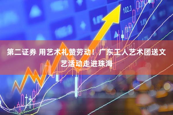 第二证券 用艺术礼赞劳动！广东工人艺术团送文艺活动走进珠海