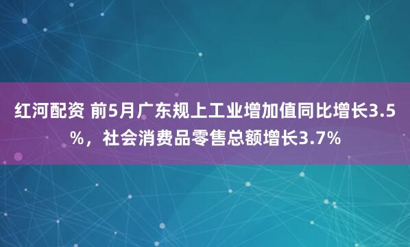红河配资 前5月广东规上工业增加值同比增长3.5%，社会消费品零售总额增长3.7%