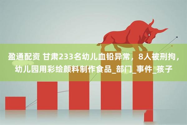 盈通配资 甘肃233名幼儿血铅异常，8人被刑拘，幼儿园用彩绘颜料制作食品_部门_事件_孩子