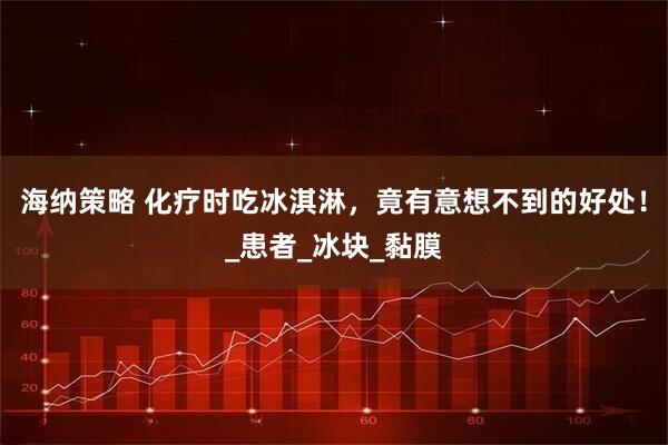 海纳策略 化疗时吃冰淇淋，竟有意想不到的好处！_患者_冰块_黏膜