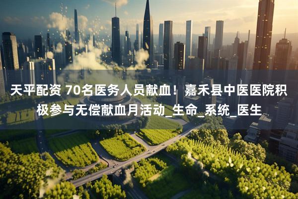 天平配资 70名医务人员献血！嘉禾县中医医院积极参与无偿献血月活动_生命_系统_医生