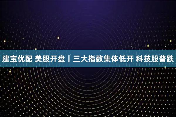 建宝优配 美股开盘丨三大指数集体低开 科技股普跌