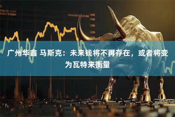 广州华鑫 马斯克：未来钱将不再存在，或者将变为瓦特来衡量