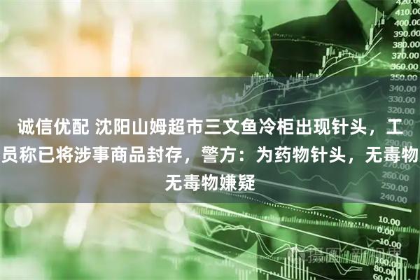 诚信优配 沈阳山姆超市三文鱼冷柜出现针头，工作人员称已将涉事商品封存，警方：为药物针头，无毒物嫌疑