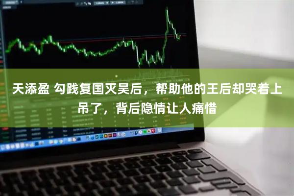 天添盈 勾践复国灭吴后，帮助他的王后却哭着上吊了，背后隐情让人痛惜