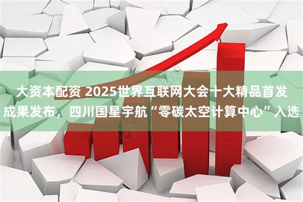 大资本配资 2025世界互联网大会十大精品首发成果发布，四川国星宇航“零碳太空计算中心”入选