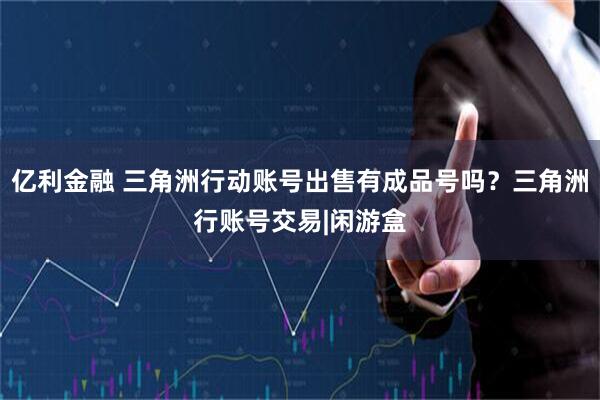 亿利金融 三角洲行动账号出售有成品号吗？三角洲行账号交易|闲游盒