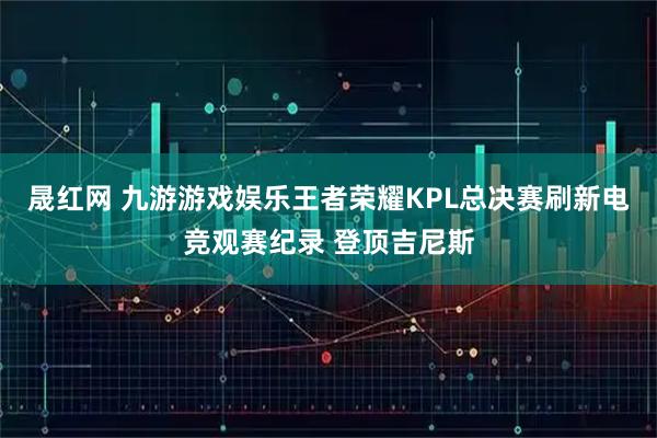 晟红网 九游游戏娱乐王者荣耀KPL总决赛刷新电竞观赛纪录 登顶吉尼斯