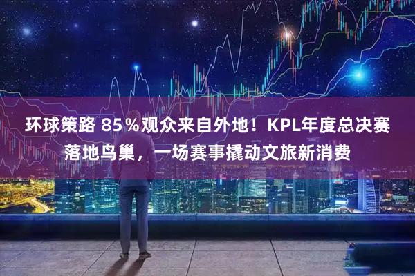 环球策路 85％观众来自外地！KPL年度总决赛落地鸟巢，一场赛事撬动文旅新消费
